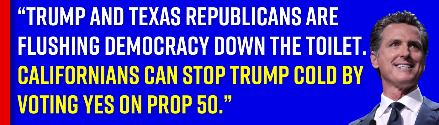 Gavin Newsom: “Trump and Texas Republicans are flushing democracy down the toilet. Californians can stop Trump cold by voting yes on Prop 50.”