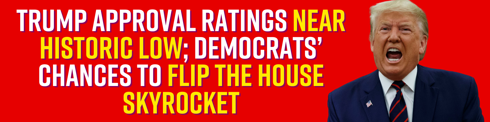 TRUMP APPROVAL RATINGS NEAR HISTORIC LOW; DEMOCRATS’ CHANCES TO FLIP THE HOUSE SKYROCKET