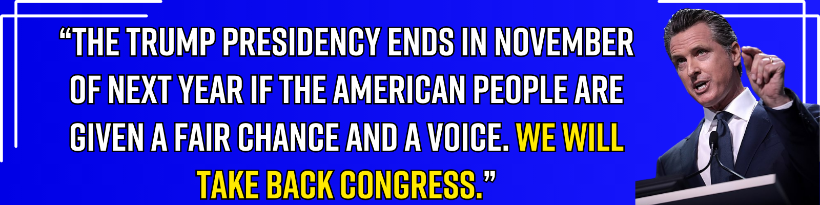 “The Trump presidency ends in November of next year if the American people are given a fair chance and a voice. We will take back congress.” - Gavin Newsom “The Trump presidency ends in November of next year if the American people are given a fair chance and a voice. We will take back congress.” - Gavin Newsom