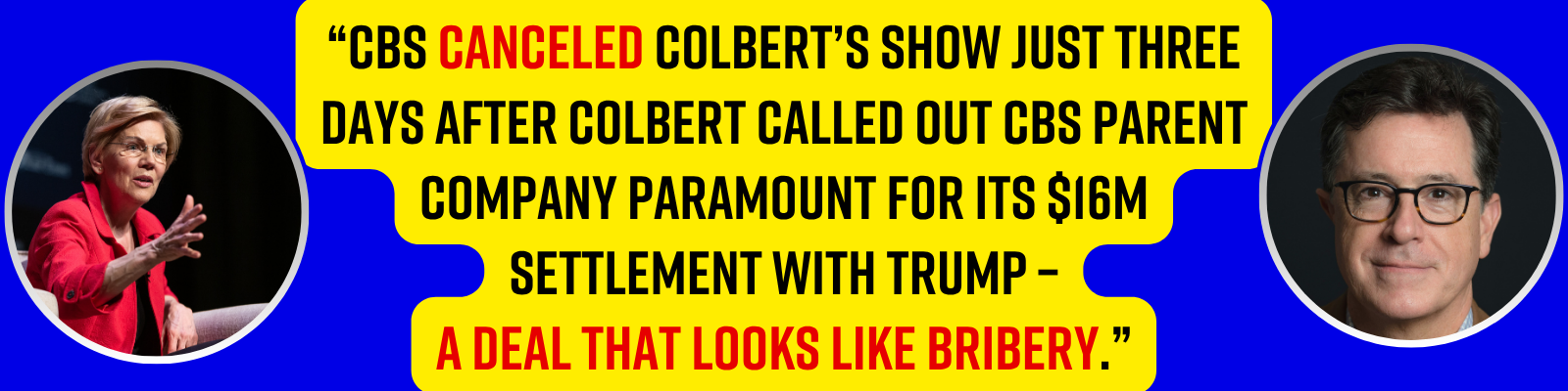“CBS canceled Colbert’s show just THREE DAYS after Colbert called out CBS parent company Paramount for its $16M settlement with Trump – a deal that looks like bribery.” - Elizabeth Warren “CBS canceled Colbert’s show just THREE DAYS after Colbert called out CBS parent company Paramount for its $16M settlement with Trump – a deal that looks like bribery.” - Elizabeth Warren
