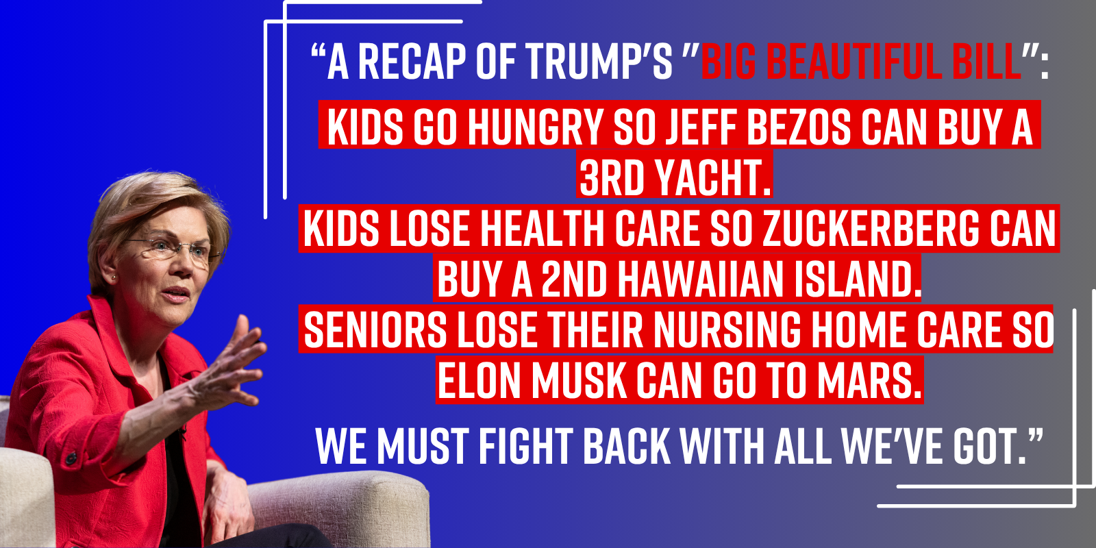 “A recap of Trump's 'Big Beautiful Bill': Kids go hungry so Jeff Bezos can buy a 3rd yacht. Kids lose health care so Zuckerberg can buy a 2nd Hawaiian island. Seniors lose their nursing home care so Elon Musk can go to Mars. We must fight back with all we've got.” - Elizabeth Warren “A recap of Trump's 'Big Beautiful Bill': Kids go hungry so Jeff Bezos can buy a 3rd yacht. Kids lose health care so Zuckerberg can buy a 2nd Hawaiian island. Seniors lose their nursing home care so Elon Musk can go to Mars. We must fight back with all we've got.” - Elizabeth Warren