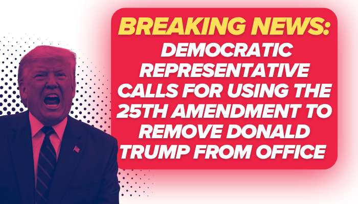 “BREAKING NEWS: DEMOCRATIC REPRESENTATIVE CALLS FOR USING THE 25TH AMENDMENT TO REMOVE DONALD TRUMP FROM OFFICE