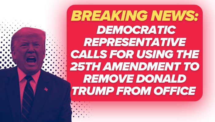 “BREAKING NEWS: DEMOCRATIC REPRESENTATIVE CALLS FOR USING THE 25TH AMENDMENT TO REMOVE DONALD TRUMP FROM OFFICE