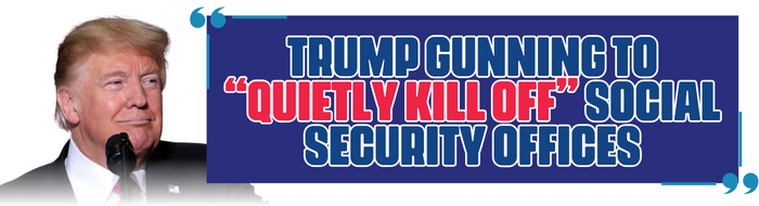 TRUMP GUNNING TO “QUIETLY KILL OFF” SOCIAL SECURITY OFFICES