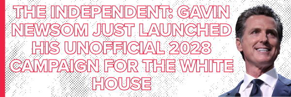 The Independent: Gavin Newsom just launched his unofficial 2028 campaign for the White House The Independent: Gavin Newsom just launched his unofficial 2028 campaign for the White House
