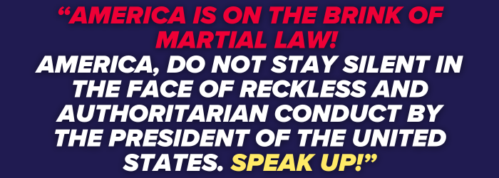 America is on the brink of martial law! AMERICA, DO NOT STAY SILENT IN THE FACE OF RECKLESS AND AUTHORITARIAN CONDUCT BY THE PRESIDENT OF THE UNITED STATES. SPEAK UP!
