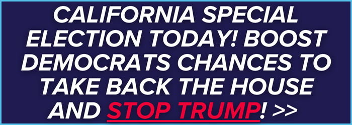 CALIFORNIA SPECIAL ELECTION TODAY! BOOST DEMOCRATS CHANCES TO TAKE BACK THE HOUSE AND STOP TRUMP!