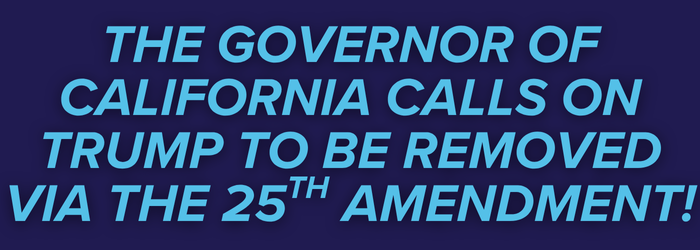 THE GOVERNOR OF CALIFORNIA CALLS ON TRUMP TO BE REMOVED VIA THE 25TH AMENDMENT! THE GOVERNOR OF CALIFORNIA CALLS ON TRUMP TO BE REMOVED VIA THE 25TH AMENDMENT!